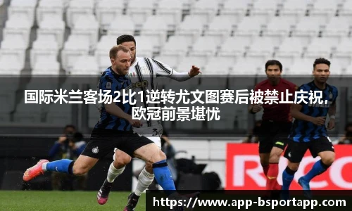 国际米兰客场2比1逆转尤文图赛后被禁止庆祝，欧冠前景堪忧