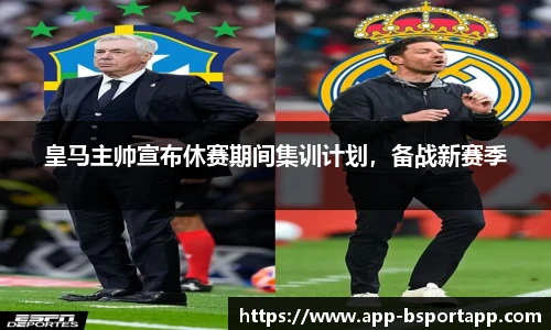 皇马主帅宣布休赛期间集训计划,备战新赛季