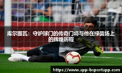库尔图瓦:守护球门的传奇门将与他在绿茵场上的辉煌历程