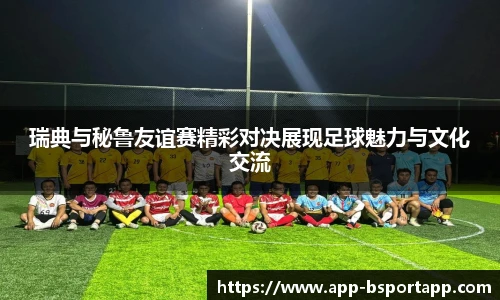 瑞典与秘鲁友谊赛精彩对决展现足球魅力与文化交流