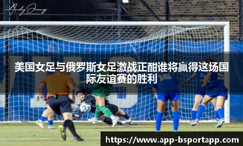 美国女足与俄罗斯女足激战正酣谁将赢得这场国际友谊赛的胜利
